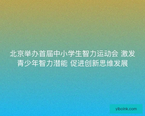 北京举办首届中小学生智力运动会 激发青少年智力潜能 促进创新思维发展