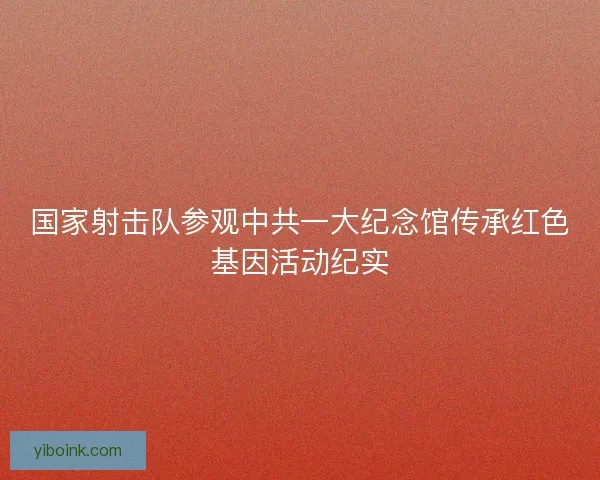 国家射击队参观中共一大纪念馆传承红色基因活动纪实