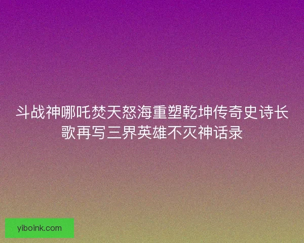 斗战神哪吒焚天怒海重塑乾坤传奇史诗长歌再写三界英雄不灭神话录