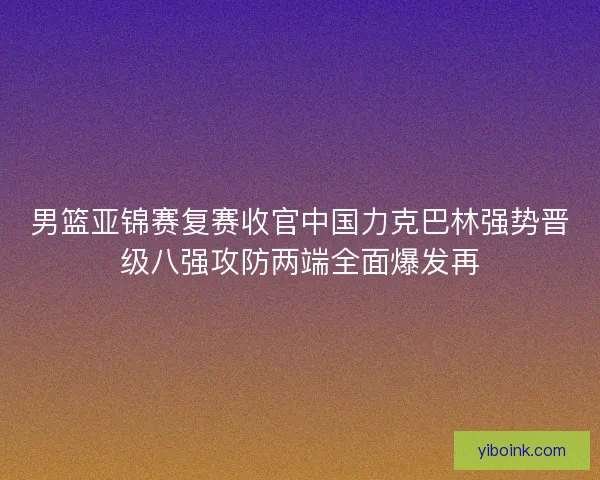 男篮亚锦赛复赛收官中国力克巴林强势晋级八强攻防两端全面爆发再