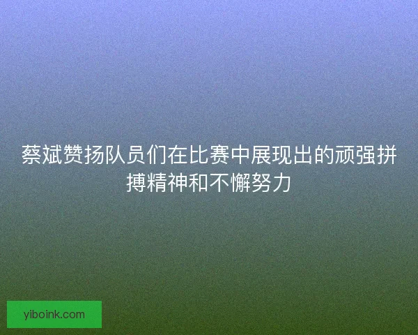 蔡斌赞扬队员们在比赛中展现出的顽强拼搏精神和不懈努力 蔡斌赞扬队员们在比赛中展现出的顽强拼搏精神和不懈努力