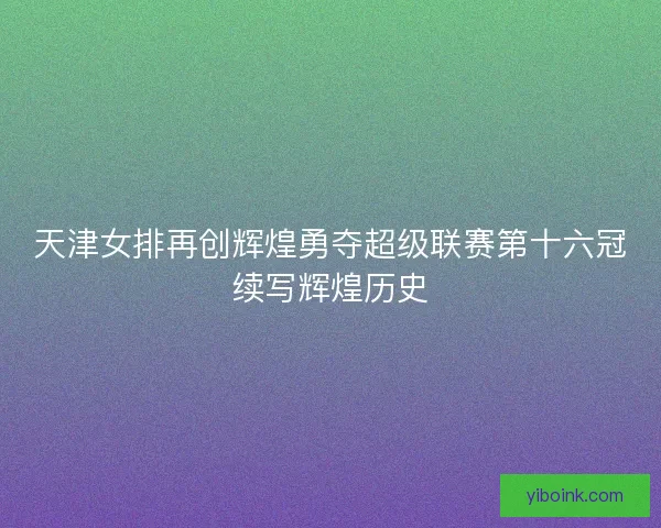 天津女排再创辉煌勇夺超级联赛第十六冠续写辉煌历史 天津女排再创辉煌勇夺超级联赛第十六冠续写辉煌历史