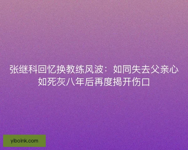 张继科回忆换教练风波：如同失去父亲心如死灰八年后再度揭开伤口