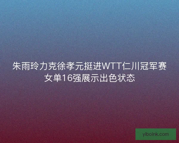 朱雨玲力克徐孝元挺进WTT仁川冠军赛女单16强展示出色状态
