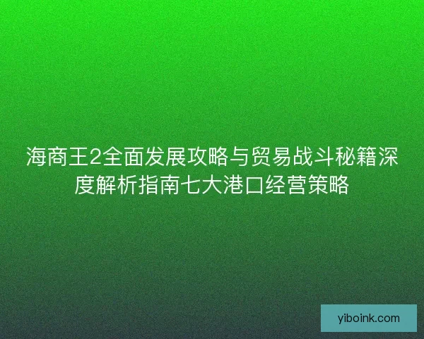 海商王2全面发展攻略与贸易战斗秘籍深度解析指南七大港口经营策略