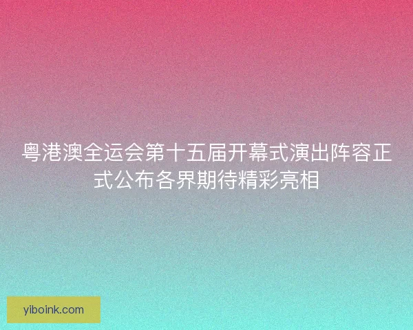 粤港澳全运会第十五届开幕式演出阵容正式公布各界期待精彩亮相