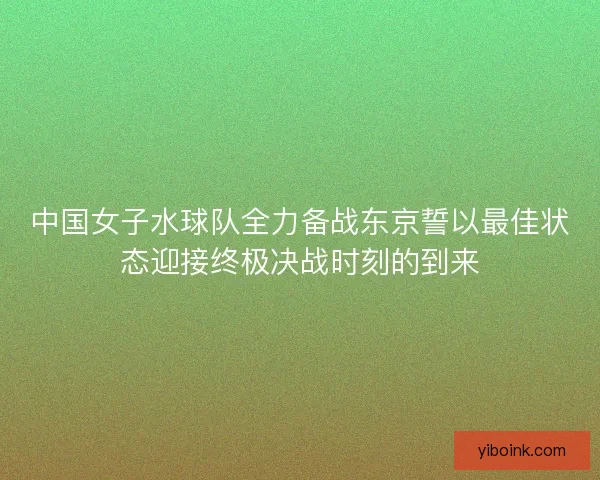 中国女子水球队全力备战东京誓以最佳状态迎接终极决战时刻的到来