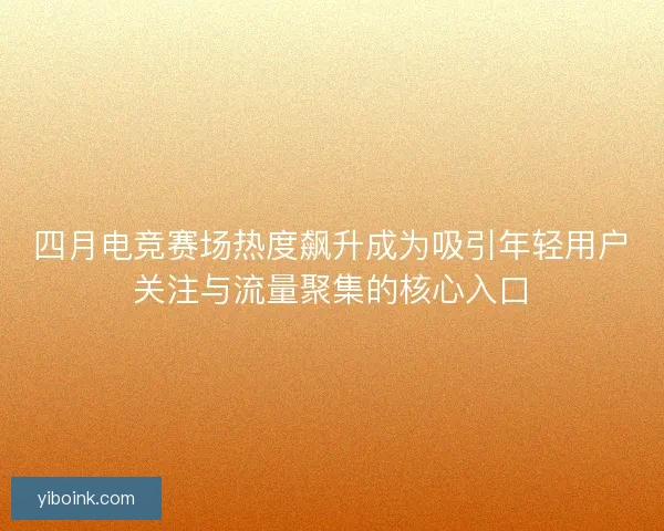四月电竞赛场热度飙升成为吸引年轻用户关注与流量聚集的核心入口