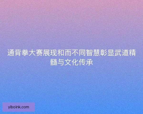 通背拳大赛展现和而不同智慧彰显武道精髓与文化传承