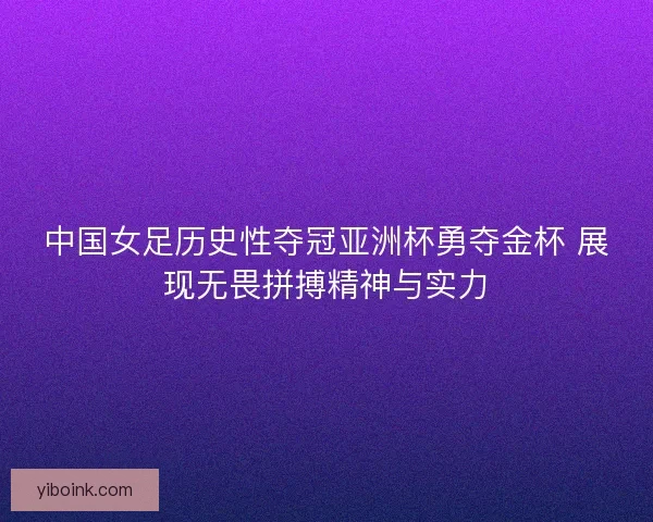 中国女足历史性夺冠亚洲杯勇夺金杯 展现无畏拼搏精神与实力
