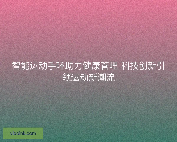 智能运动手环助力健康管理 科技创新引领运动新潮流