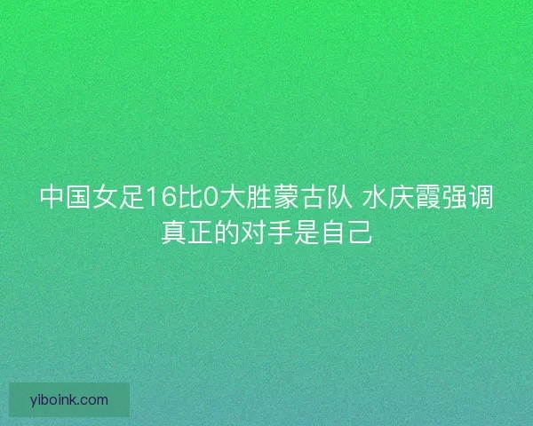中国女足16比0大胜蒙古队 水庆霞强调真正的对手是自己