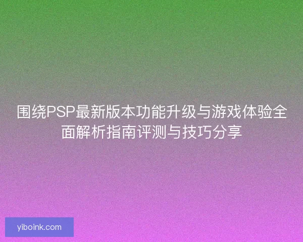围绕PSP最新版本功能升级与游戏体验全面解析指南评测与技巧分享