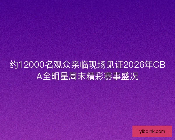 约12000名观众亲临现场见证2026年CBA全明星周末精彩赛事盛况