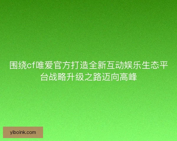 围绕cf唯爱官方打造全新互动娱乐生态平台战略升级之路迈向高峰 围绕cf唯爱官方打造全新互动娱乐生态平台战略升级之路迈向高峰