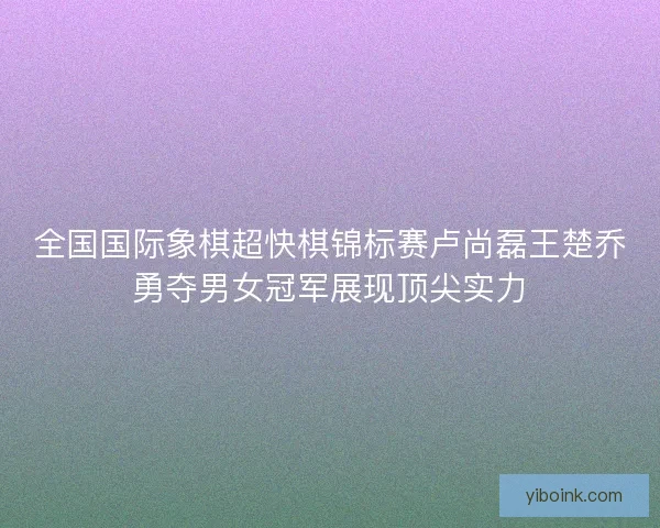 全国国际象棋超快棋锦标赛卢尚磊王楚乔勇夺男女冠军展现顶尖实力 全国国际象棋超快棋锦标赛卢尚磊王楚乔勇夺男女冠军展现顶尖实力