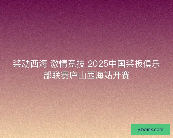 桨动西海 激情竞技 2025中国桨板俱乐部联赛庐山西海站开赛 桨动西海 激情竞技 2025中国桨板俱乐部联赛庐山西海站开赛