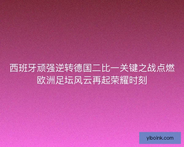 西班牙顽强逆转德国二比一关键之战点燃欧洲足坛风云再起荣耀时刻